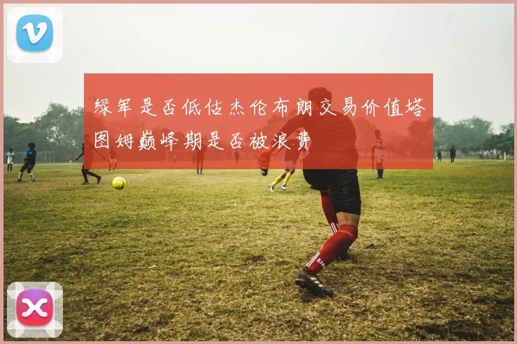 绿军是否低估杰伦布朗交易价值塔图姆巅峰期是否被浪费