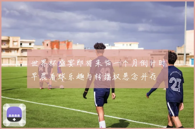 世界杯盛宴即将来临一个月倒计时早晨看球乐趣与转播权悬念并存