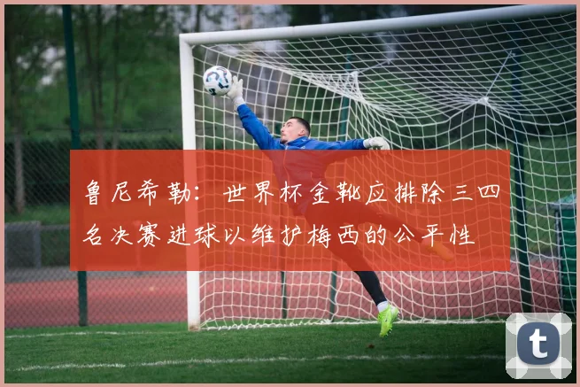 鲁尼希勒：世界杯金靴应排除三四名决赛进球以维护梅西的公平性