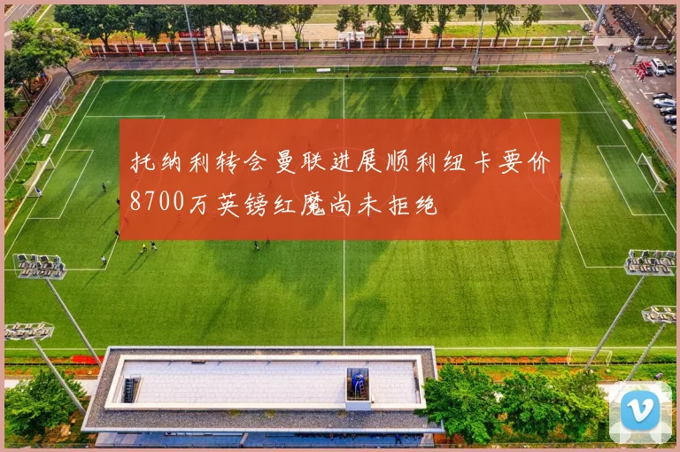 托纳利转会曼联进展顺利纽卡要价8700万英镑红魔尚未拒绝