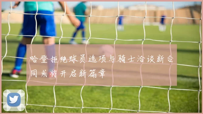 哈登拒绝球员选项与骑士洽谈新合同或将开启新篇章