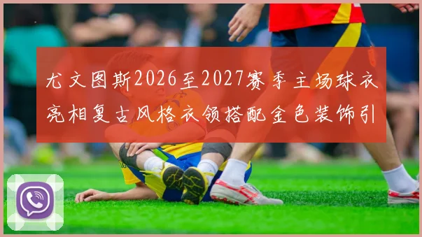 尤文图斯2026至2027赛季主场球衣亮相复古风格衣领搭配金色装饰引关注