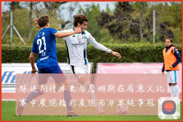 球迷期待库里与詹姆斯在有意义比赛中展现精彩表现而非单纯争冠