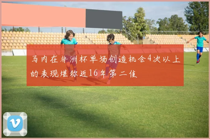马内在非洲杯单场创造机会4次以上的表现堪称近16年第二佳