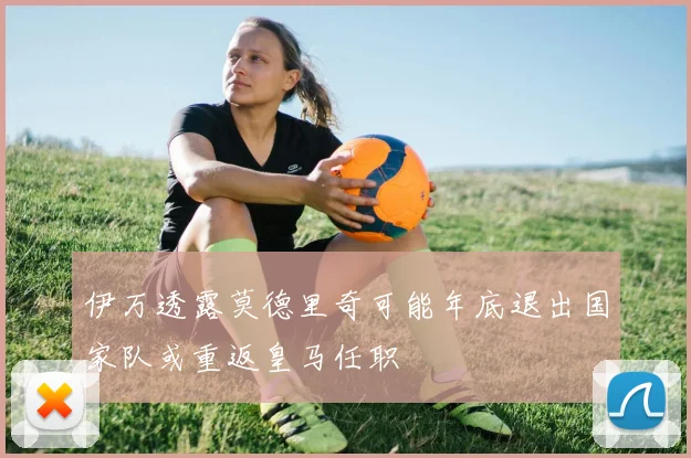 伊万透露莫德里奇可能年底退出国家队或重返皇马任职