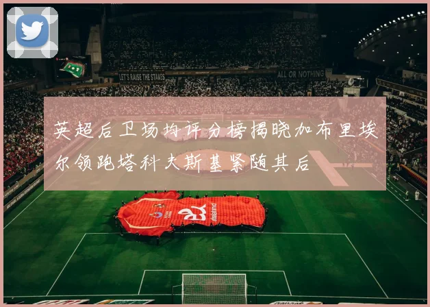 英超后卫场均评分榜揭晓加布里埃尔领跑塔科夫斯基紧随其后