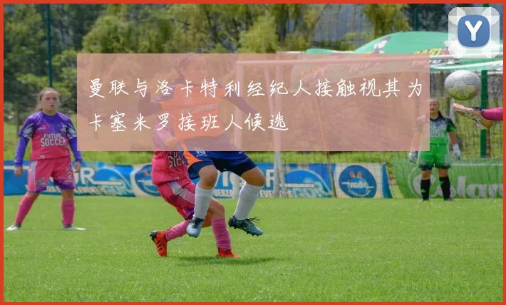 曼联与洛卡特利经纪人接触视其为卡塞米罗接班人候选