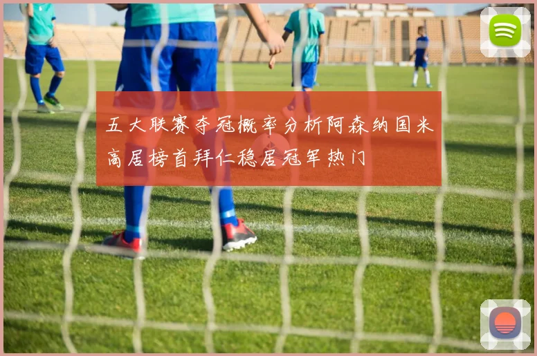 五大联赛夺冠概率分析阿森纳国米高居榜首拜仁稳居冠军热门