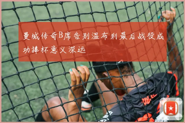 曼城传奇B席告别温布利最后战役成功捧杯意义深远