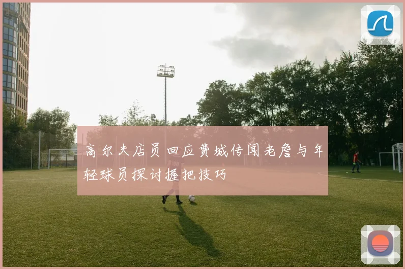 高尔夫店员回应费城传闻老詹与年轻球员探讨握把技巧