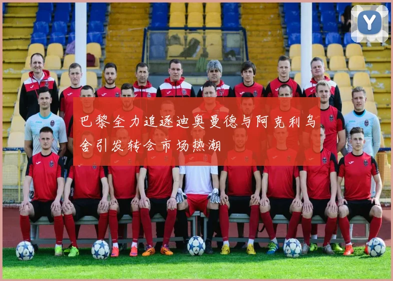 巴黎全力追逐迪奥曼德与阿克利乌舍引发转会市场热潮