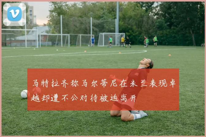 马特拉齐称马尔蒂尼在米兰表现卓越却遭不公对待被迫离开