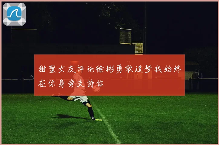 甜蜜女友评论徐彬勇敢追梦我始终在你身旁支持你