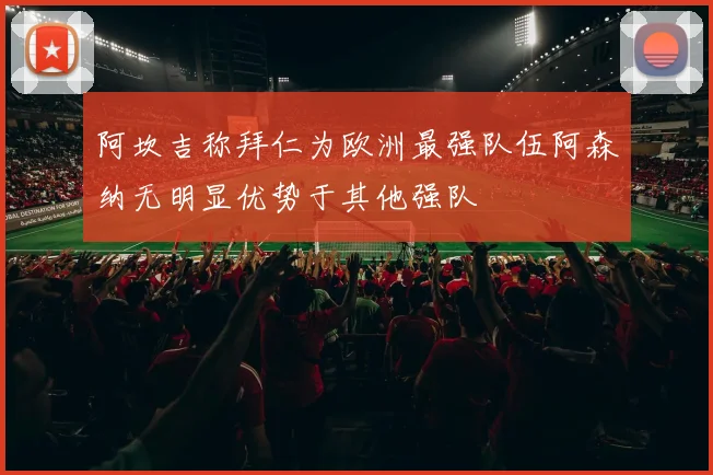 阿坎吉称拜仁为欧洲最强队伍阿森纳无明显优势于其他强队