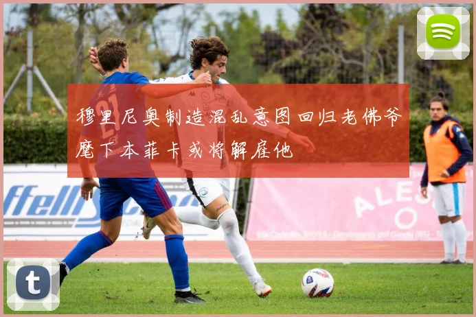 穆里尼奥制造混乱意图回归老佛爷麾下本菲卡或将解雇他