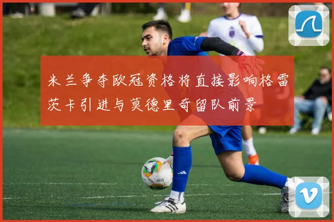 米兰争夺欧冠资格将直接影响格雷茨卡引进与莫德里奇留队前景