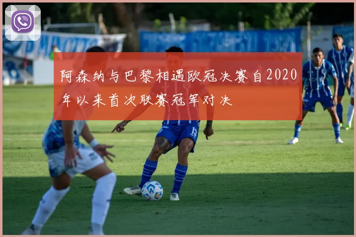 阿森纳与巴黎相遇欧冠决赛自2020年以来首次联赛冠军对决