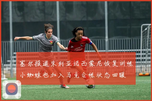 塞尔报道朱利亚诺西蒙尼恢复训练小蜘蛛也加入马竞合练状态回暖