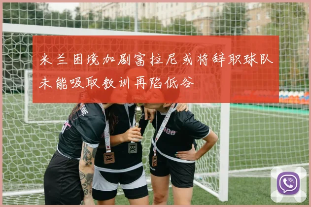 米兰困境加剧富拉尼或将辞职球队未能吸取教训再陷低谷