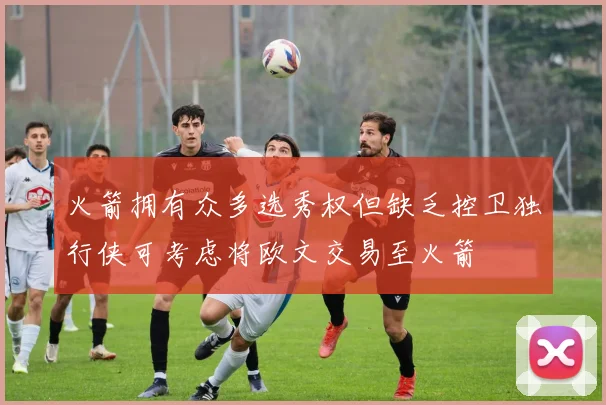 火箭拥有众多选秀权但缺乏控卫独行侠可考虑将欧文交易至火箭