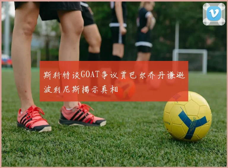 斯科特谈GOAT争议贾巴尔乔丹谦逊波利尼斯揭示真相