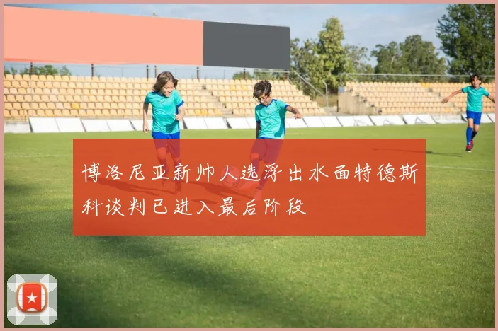 博洛尼亚新帅人选浮出水面特德斯科谈判已进入最后阶段
