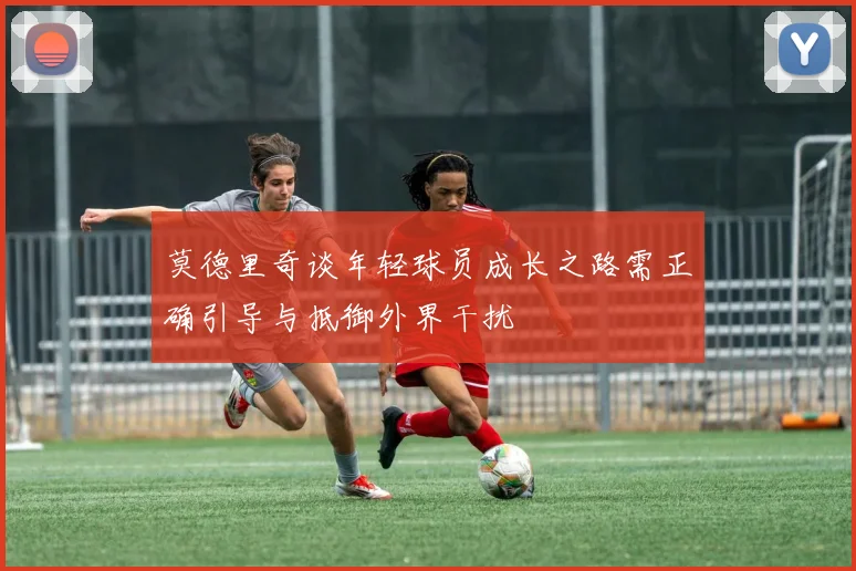 莫德里奇谈年轻球员成长之路需正确引导与抵御外界干扰